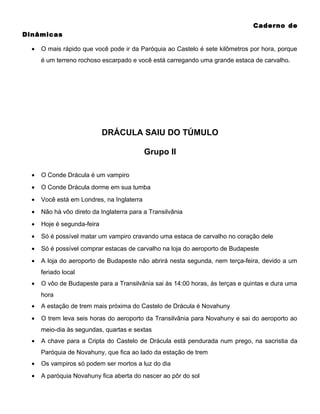 Caderno de
Dinâmicas
•

O mais rápido que você pode ir da Paróquia ao Castelo é sete kilômetros por hora, porque
é um terreno rochoso escarpado e você está carregando uma grande estaca de carvalho.

DRÁCULA SAIU DO TÚMULO
Grupo II
•

O Conde Drácula é um vampiro

•

O Conde Drácula dorme em sua tumba

•

Você está em Londres, na Inglaterra

•

Não há vôo direto da Inglaterra para a Transilvânia

•

Hoje é segunda-feira

•

Só é possível matar um vampiro cravando uma estaca de carvalho no coração dele

•

Só é possível comprar estacas de carvalho na loja do aeroporto de Budapeste

•

A loja do aeroporto de Budapeste não abrirá nesta segunda, nem terça-feira, devido a um
feriado local

•

O vôo de Budapeste para a Transilvânia sai às 14:00 horas, às terças e quintas e dura uma
hora

•

A estação de trem mais próxima do Castelo de Drácula é Novahuny

•

O trem leva seis horas do aeroporto da Transilvânia para Novahuny e sai do aeroporto ao
meio-dia às segundas, quartas e sextas

•

A chave para a Cripta do Castelo de Drácula está pendurada num prego, na sacristia da
Paróquia de Novahuny, que fica ao lado da estação de trem

•

Os vampiros só podem ser mortos a luz do dia

•

A paróquia Novahuny fica aberta do nascer ao pôr do sol

 