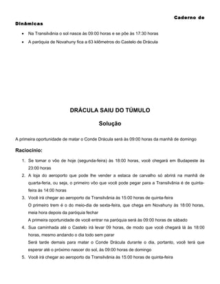 Caderno de
Dinâmicas
•

Na Transilvânia o sol nasce às 09:00 horas e se põe às 17:30 horas

•

A paróquia de Novahuny fica a 63 kilômetros do Castelo de Drácula

DRÁCULA SAIU DO TÚMULO
Solução
A primeira oportunidade de matar o Conde Drácula será às 09:00 horas da manhã de domingo

Raciocínio:
1. Se tomar o vôo de hoje (segunda-feira) às 18:00 horas, você chegará em Budapeste às
23:00 horas
2. A loja do aeroporto que pode lhe vender a estaca de carvalho só abrirá na manhã de
quarta-feria, ou seja, o primeiro vôo que você pode pegar para a Transilvânia é de quintafeira às 14:00 horas
3. Você irá chegar ao aeroporto da Transilvânia às 15:00 horas de quinta-feira
O primeiro trem é o do meio-dia de sexta-feira, que chega em Novahuny às 18:00 horas,
meia hora depois da paróquia fechar
A primeira oportunidade de você entrar na paróquia será às 09:00 horas de sábado
4. Sua caminhada até o Castelo irá levar 09 horas, de modo que você chegará lá às 18:00
horas, mesmo andando o dia todo sem parar
Será tarde demais para matar o Conde Drácula durante o dia, portanto, você terá que
esperar até o próximo nascer do sol, às 09:00 horas de domingo
5. Você irá chegar ao aeroporto da Transilvânia às 15:00 horas de quinta-feira

 
