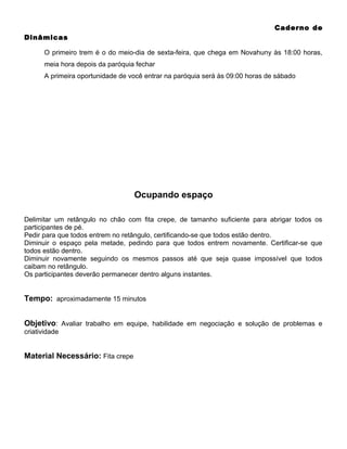 Caderno de
Dinâmicas
O primeiro trem é o do meio-dia de sexta-feira, que chega em Novahuny às 18:00 horas,
meia hora depois da paróquia fechar
A primeira oportunidade de você entrar na paróquia será às 09:00 horas de sábado

Ocupando espaço
Delimitar um retângulo no chão com fita crepe, de tamanho suficiente para abrigar todos os
participantes de pé.
Pedir para que todos entrem no retângulo, certificando-se que todos estão dentro.
Diminuir o espaço pela metade, pedindo para que todos entrem novamente. Certificar-se que
todos estão dentro.
Diminuir novamente seguindo os mesmos passos até que seja quase impossível que todos
caibam no retângulo.
Os participantes deverão permanecer dentro alguns instantes.

Tempo: aproximadamente 15 minutos
Objetivo: Avaliar trabalho em equipe, habilidade em negociação e solução de problemas e
criatividade

Material Necessário: Fita crepe

 
