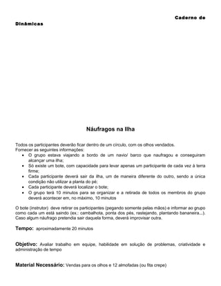 Caderno de
Dinâmicas

Náufragos na Ilha
Todos os participantes deverão ficar dentro de um círculo, com os olhos vendados.
Fornecer as seguintes informações:
• O grupo estava viajando a bordo de um navio/ barco que naufragou e conseguiram
alcançar uma ilha;
• Só existe um bote, com capacidade para levar apenas um participante de cada vez à terra
firme;
• Cada participante deverá sair da ilha, um de maneira diferente do outro, sendo a única
condição não utilizar a planta do pé;
• Cada participante deverá localizar o bote;
• O grupo terá 10 minutos para se organizar e a retirada de todos os membros do grupo
deverá acontecer em, no máximo, 10 minutos
O bote (instrutor) deve retirar os participantes (pegando somente pelas mãos) e informar ao grupo
como cada um está saindo (ex.: cambalhota, ponta dos pés, rastejando, plantando bananeira...).
Caso algum náufrago pretendia sair daquela forma, deverá improvisar outra.

Tempo: aproximadamente 20 minutos
Objetivo: Avaliar trabalho em equipe, habilidade em solução de problemas, criatividade e
administração de tempo

Material Necessário: Vendas para os olhos e 12 almofadas (ou fita crepe)

 