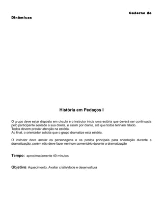 Caderno de
Dinâmicas

História em Pedaços I
O grupo deve estar disposto em círculo e o instrutor inicia uma estória que deverá ser continuada
pelo participante sentado a sua direita, e assim por diante, até que todos tenham falado.
Todos devem prestar atenção na estória.
Ao final, o orientador solicita que o grupo dramatize esta estória.
O instrutor deve anotar os personagens e os pontos principais para orientação durante a
dramatização, porém não deve fazer nenhum comentário durante a dramatização

Tempo: aproximadamente 40 minutos
Objetivo: Aquecimento. Avaliar criatividade e desenvoltura

 