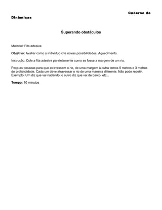 Caderno de
Dinâmicas

Superando obstáculos

Material: Fita adesiva
Objetivo: Avaliar como o indivíduo cria novas possibilidades. Aquecimento.
Instrução: Cole a fita adesiva paralelamente como se fosse a margem de um rio.
Peça as pessoas para que atravessem o rio, de uma margem à outra temos 5 metros e 3 metros
de profundidade. Cada um deve atravessar o rio de uma maneira diferente. Não pode repetir.
Exemplo: Um diz que vai nadando, o outro diz que vai de barco, etc...
Tempo: 10 minutos

 