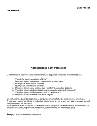 Caderno de
Dinâmicas

Apresentação com Perguntas
O instrutor deve escrever no quadro/ flip chart, as seguintes perguntas (enumerando-as):
1.
2.
3.
4.
5.
6.
7.
8.

Você tinha algum apelido na infância?
Descreva algum fato pitoresco que aconteceu com você.
Que tipo de música você prefere?
Que tipo de comida você prefere?
Descreva algum ponto turístico que você tenha passado e gostado.
Você tem algum hábito repetitivo (mania, cacoete, vício de linguagem)?
Você tem algum ritual antes de dormir ou ao acordar?
O que você costuma fazer nas horas vagas?

Os participantes deverão responder as perguntas em uma folha de papel, sem se identificar.
O instrutor recolhe as folhas e redistribui aleatoriamente, ou lê em voz alta e o grupo deverá
identificar quem é o seu autor.
Após a identificação, o instrutor poderá fazer outras perguntas para completar a apresentação (ex.
escolaridade, idade, experiência profissional, conhecimento em informática, etc.)

Tempo: aproximadamente 40 minutos

 