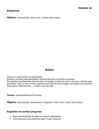 Caderno de
Dinâmicas

Objetivo: Apresentação, assim como, analisar desenvoltura.

Balões
Colocar um papel dentro de cada bexiga.
Distribuir uma para cada participante, pedindo para que as encham e amarrem.
Em seguida os participantes deverão jogar as bexigas um para os outros, até que o instrutor peça
para parar. Cada um deve retirar o papel que tem dentro da sua bexiga, da maneira que quiserem
(estourando, desamarrando, ... e fazer o que se pede.

Tempo: aproximadamente 20 minutos
Objetivo: Apresentação, aquecimento e integração, assim como, avaliar desenvoltura.

Sugestões de tarefas/ perguntas
•
•

Faça uma declaração de afeto aos demais participantes
Você coleciona ou já colecionou algo? O que? Quando?

 