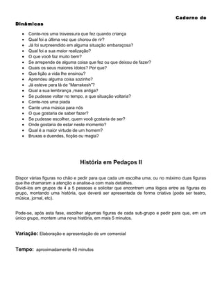 Caderno de
Dinâmicas
•
•
•
•
•
•
•
•
•
•
•
•
•
•
•
•
•
•
•

Conte-nos uma travessura que fez quando criança
Qual foi a última vez que chorou de rir?
Já foi surpreendido em alguma situação embaraçosa?
Qual foi a sua maior realização?
O que você faz muito bem?
Se arrepende de alguma coisa que fez ou que deixou de fazer?
Quais os seus maiores ídolos? Por que?
Que lição a vida lhe ensinou?
Aprendeu alguma coisa sozinho?
Já esteve para lá de “Marrakesh”?
Qual a sua lembrança ,mais antiga?
Se pudesse voltar no tempo, a que situação voltaria?
Conte-nos uma piada
Cante uma música para nós
O que gostaria de saber fazer?
Se pudesse escolher, quem você gostaria de ser?
Onde gostaria de estar neste momento?
Qual é a maior virtude de um homem?
Bruxas e duendes, ficção ou magia?

História em Pedaços II
Dispor várias figuras no chão e pedir para que cada um escolha uma, ou no máximo duas figuras
que lhe chamaram a atenção e analise-a com mais detalhes.
Dividi-los em grupos de 4 a 5 pessoas e solicitar que encontrem uma lógica entre as figuras do
grupo, montando uma história, que deverá ser apresentada de forma criativa (pode ser teatro,
música, jornal, etc).
Pode-se, após esta fase, escolher algumas figuras de cada sub-grupo e pedir para que, em um
único grupo, montem uma nova história, em mais 5 minutos.

Variação: Elaboração e apresentação de um comercial
Tempo: aproximadamente 40 minutos

 