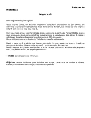 Caderno de
Dinâmicas

Julgamento
Ler o seguinte texto para o grupo:
“José augusto Morais, um dos mais importantes consultores empresariais do país afirmou em
entrevista ao jornal Correio Brasiliense de 20 de novembro de 1994, que não se faz uma empresa
nota 10 com pessoas nota 5 ou nota 2”.
Com base neste artigo, o senhor Alfredo, diretor-presidente da confecção Panos Mil Ltda, avaliou
seus funcionários tendo como referência exclusivamente a produtividade dos últimos 2 meses e
solicitou ao departamento pessoal o desligamento de 50% do quadro.
Os demitidos recorreram à Justiça do Trabalho e o caso foi a julgamento.
Dividir o grupo em 2 e solicitar que façam a simulação do caso, sendo que o grupo 1 serão os
advogados de defesa (Defensoria) e o grupo 2 , os de acusação (Promotoria).
Devem preparar em grupo o seu discurso e após, debater, procurando a melhor solução para o
caso, que poderá ou não, ser julgado pelo instrutor.

Tempo: aproximadamente 40 minutos
Objetivo: Avaliar habilidade para trabalhar em equipe, capacidade de análise e síntese,
liderança, criatividade, comunicação e trabalho sob pressão.

 