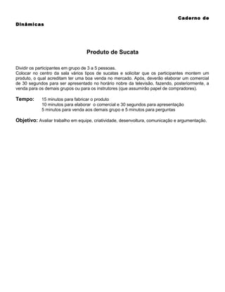 Caderno de
Dinâmicas

Produto de Sucata
Dividir os participantes em grupo de 3 a 5 pessoas.
Colocar no centro da sala vários tipos de sucatas e solicitar que os participantes montem um
produto, o qual acreditam ter uma boa venda no mercado. Após, deverão elaborar um comercial
de 30 segundos para ser apresentado no horário nobre da televisão, fazendo, posteriormente, a
venda para os demais grupos ou para os instrutores (que assumirão papel de compradores).

Tempo:

15 minutos para fabricar o produto
10 minutos para elaborar o comercial e 30 segundos para apresentação
5 minutos para venda aos demais grupo e 5 minutos para perguntas

Objetivo: Avaliar trabalho em equipe, criatividade, desenvoltura, comunicação e argumentação.

 