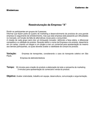 Caderno de
Dinâmicas

Reestruturação da Empresa “X”
Dividir os participantes em grupos de 5 pessoas.
Informar que fazem parte do quadro de marketing e desenvolvimento de produtos de uma grande
empresa no seguimento de entretenimento, mas que esta empresa está passando por dificuldades
no mercado, em função da falta de alternativas novas para o consumidor.
A missão de cada grupo será criar um brinquedo inovador, definindo a faixa etária, o diferencial
competitivo e a utilidade do produto. Deverão definir o nome da Empresa e do produto, desenhá-lo
em um cartaz, criando um slogan e um dingle e criar um comercial para apresentação do mesmo
aos demais participantes, os quais deverão avaliar a viabilidade de compra do produto.

Variação:

Empresa de transportes, considerando o caos do transporte coletivo em São

Paulo.
Empresa de eletrodomésticos

Tempo: 30 minutos para criação do produto e elaboração de toda a campanha de marketing
3 minutos para apresentação do comercial e venda do produto.

Objetivo: Avaliar criatividade, trabalho em equipe, desenvoltura, comunicação e argumentação.

 