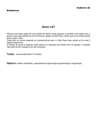 Caderno de
Dinâmicas

Quem vai?
Informar que todos estão em uma cidade do interior muito pequena ( escolher uma cidade com o
grupo) e que esta cidade fica há 10 horas de viagem de São Paulo, sendo que só sai ônibus deste
local a cada 3 dias.
Todos têm um motivo especial e é imprescindível para ir à São Paulo hoje, porém só há mais 3
lugares disponíveis.
A missão do grupo é negociar quais serão as 3 pessoas que ficarão com os lugares. A decisão
não pode ser por votação e sim por consenso.

Tempo: aproximadamente 15 minutos

Objetivo: Avaliar criatividade, capacidade de organização argumentação e negociação.

 