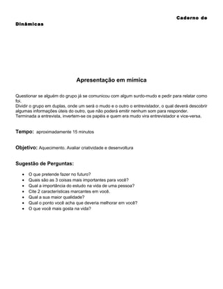 Caderno de
Dinâmicas

Apresentação em mímica
Questionar se alguém do grupo já se comunicou com algum surdo-mudo e pedir para relatar como
foi.
Dividir o grupo em duplas, onde um será o mudo e o outro o entrevistador, o qual deverá descobrir
algumas informações úteis do outro, que não poderá emitir nenhum som para responder.
Terminada a entrevista, invertem-se os papéis e quem era mudo vira entrevistador e vice-versa.

Tempo: aproximadamente 15 minutos
Objetivo: Aquecimento. Avaliar criatividade e desenvoltura
Sugestão de Perguntas:
•
•
•
•
•
•
•

O que pretende fazer no futuro?
Quais são as 3 coisas mais importantes para você?
Qual a importância do estudo na vida de uma pessoa?
Cite 2 características marcantes em você.
Qual a sua maior qualidade?
Qual o ponto você acha que deveria melhorar em você?
O que você mais gosta na vida?

 