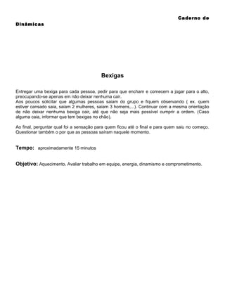 Caderno de
Dinâmicas

Bexigas
Entregar uma bexiga para cada pessoa, pedir para que encham e comecem a jogar para o alto,
preocupando-se apenas em não deixar nenhuma cair.
Aos poucos solicitar que algumas pessoas saiam do grupo e fiquem observando ( ex. quem
estiver cansado saia, saiam 2 mulheres, saiam 3 homens,...). Continuar com a mesma orientação
de não deixar nenhuma bexiga cair, até que não seja mais possível cumprir a ordem. (Caso
alguma caia, informar que tem bexigas no chão).
Ao final, perguntar qual foi a sensação para quem ficou até o final e para quem saiu no começo.
Questionar também o por que as pessoas saíram naquele momento.

Tempo: aproximadamente 15 minutos
Objetivo: Aquecimento. Avaliar trabalho em equipe, energia, dinamismo e comprometimento.

 