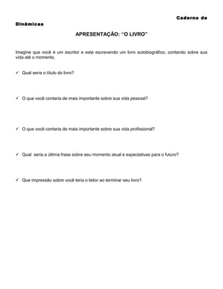 Caderno de
Dinâmicas

APRESENTAÇÃO: “O LIVRO”
Imagine que você é um escritor e está escrevendo um livro autobiográfico, contando sobre sua
vida até o momento.
 Qual seria o título do livro?

 O que você contaria de mais importante sobre sua vida pessoal?

 O que você contaria de mais importante sobre sua vida profissional?

 Qual seria a última frase sobre seu momento atual e expectativas para o futuro?

 Que impressão sobre você teria o leitor ao terminar seu livro?

 