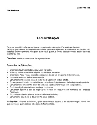 Caderno de
Dinâmicas

ARGUMENTAÇÃO I

Peça um voluntário e faça-o sentar- se numa cadeira, no centro. Peça outro voluntário.
Explique que a tarefa do segundo voluntário é persuadir o primeiro a se levantar da cadeira não
podendo tocar no primeiro, mas pode dizer o que quiser, e cabe à pessoa sentada decidir se irá se
levantar ou não.

Objetivo: avaliar a capacidade de argumentação
Exemplos de Situações:
•
•
•
•
•
•
•
•
•
•
•

Encontrar alguém sentado no seu lugar, no teatro.
Voltar do toalete e encontrar alguém no seu lugar, no avião.
Encontrar o " seu " lugar ocupado no segundo dia de um programa de treinamento.
Um maitre tentando fechar o restaurante.
Convencer uma senhora idosa a ceder-lhe o lugar num ônibus lotado.
Convencer um torcedor do corinthians a ceder-lhe o único ingresso da final do torneio paulista.
Convencer seu irmãozinho a sair da sala para você namorar legal com sua garota(o).
Encontrar alguém sentado em seu lugar no cinema.
Convencer alguém a sair do lugar após 3 horas de discursos em formatura de mestres
Pokemóm.
Encontrar um cliente sentado em sua cadeira de trabalho.
Convencer o seu chefe a devolver-lhe a sua cadeira.

Variações: Inverter a situação , quem está sentado deveria já ter cedido o lugar, porém tem
que convencer quem está de pé a deixá-lo ficar sentado.

 