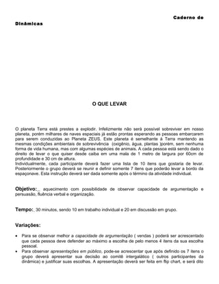 Caderno de
Dinâmicas

O QUE LEVAR

O planeta Terra está prestes a explodir. Infelizmente não será possível sobreviver em nosso
planeta, porém milhares de naves espaciais já estão prontas esperando as pessoas embarcarem
para serem conduzidas ao Planeta ZEUS. Este planeta é semelhante à Terra mantendo as
mesmas condições ambientais de sobrevivência (oxigênio, água, plantas )porém, sem nenhuma
forma de vida humana, mas com algumas espécies de animais. A cada pessoa está sendo dado o
direito de levar o que quiser desde caiba em uma mala de 1 metro de largura por 60cm de
profundidade e 30 cm de altura.
Individualmente, cada participante deverá fazer uma lista de 10 itens que gostaria de levar.
Posteriormente o grupo deverá se reunir e definir somente 7 itens que poderão levar a bordo da
espaçonave. Esta instrução deverá ser dada somente após o término da atividade individual.

Objetivo:

aquecimento com possibilidade de observar capacidade de argumentação e
persuasão, fluência verbal e organização.

Tempo: 30 minutos, sendo 10 em trabalho individual e 20 em discussão em grupo.
Variações:
•
•

Para se observar melhor a capacidade de argumentação ( vendas ) poderá ser acrescentado
que cada pessoa deve defender ao máximo a escolha de pelo menos 4 itens da sua escolha
pessoal.
Para observar apresentações em público, pode-se acrescentar que após definido os 7 itens o
grupo deverá apresentar sua decisão ao comitê intergalático ( outros participantes da
dinâmica) e justificar suas escolhas. A apresentação deverá ser feita em flip chart, e será dito

 
