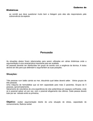 Caderno de
Dinâmicas
ao comitê que deve questionar muito bem a listagem pois eles são responsáveis pela
sobrevivência da espécie.

Persuasão

As situações abaixo foram relacionadas para serem utilizadas em várias dinâmicas onde a
argumentação é uma característica importante para ser avaliada.
As pessoas deverão ser distribuídas em grupo de acordo com a exigência da técnica. A todos
deverá ser dito para que defendam e argumentem as suas posições.

Situações:
Três pessoas num balão caindo ao mar, discutindo qual delas deverá saltar. Vários grupos de
três pessoas.
Uma máquina de hemodiálise que só tem capacidade para mais 2 pacientes. Grupos de 5
pessoas, aproximadamente.
Salvamento de voluntários de uma experiência de vida subterrânea em espaços confinados, onde
só é possível salvar um por vez, com o possível afogamento dos últimos. Cada pessoa deverá
lutar por ser retirado entre os primeiros.

Objetivo: avaliar argumentação diante de uma situação de stress, capacidade de
convencimento, fluência verbal.

 