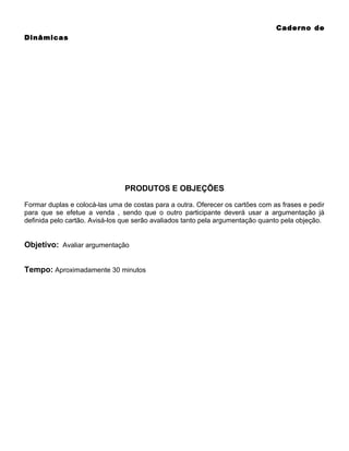 Caderno de
Dinâmicas

PRODUTOS E OBJEÇÕES
Formar duplas e colocá-las uma de costas para a outra. Oferecer os cartões com as frases e pedir
para que se efetue a venda , sendo que o outro participante deverá usar a argumentação já
definida pelo cartão. Avisá-los que serão avaliados tanto pela argumentação quanto pela objeção.

Objetivo: Avaliar argumentação
Tempo: Aproximadamente 30 minutos

 