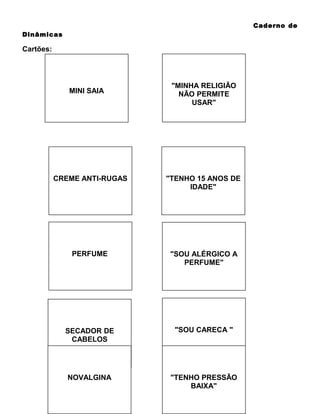 Caderno de
Dinâmicas

Cartões:

MINI SAIA

"MINHA RELIGIÃO
NÃO PERMITE
USAR"

CREME ANTI-RUGAS

"TENHO 15 ANOS DE
IDADE"

PERFUME

"SOU ALÉRGICO A
PERFUME"

SECADOR DE
CABELOS

"SOU CARECA "

NOVALGINA

"TENHO PRESSÃO
BAIXA"

 