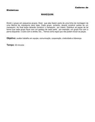 Caderno de
Dinâmicas

MANEQUIM:

Dividir o grupo em pequenos grupos. Dizer que eles fazem parte de uma linha de montagem de
uma fábrica de manequins para lojas. Cada grupo, portanto, deverá construir partes de um
manequim. Ao final todos deverão construir o manequim por inteiro. Distribuir as peças de tal
forma que cada grupo fique com um pedaço de cada parte , por exemplo: um grupo fica com a
perna esquerda o outro com a direita. Etc... Temos como regra que não podem trocar as peças.

Objetivo: avaliar trabalho em equipe, comunicação, cooperação, criatividade e liderança.
Tempo: 40 minutos

 