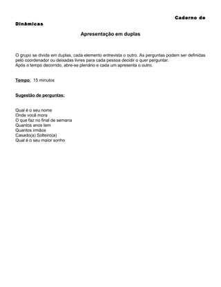 Caderno de
Dinâmicas

Apresentação em duplas

O grupo se divide em duplas, cada elemento entrevista o outro. As perguntas podem ser definidas
pelo coordenador ou deixadas livres para cada pessoa decidir o quer perguntar.
Após o tempo decorrido, abre-se plenário e cada um apresenta o outro.
Tempo: 15 minutos
Sugestão de perguntas:
Qual é o seu nome
Onde você mora
O que faz no final de semana
Quantos anos tem
Quantos irmãos
Casado(a) Solteiro(a)
Qual é o seu maior sonho

 