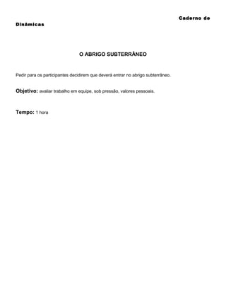 Caderno de
Dinâmicas

O ABRIGO SUBTERRÂNEO

Pedir para os participantes decidirem que deverá entrar no abrigo subterrâneo.

Objetivo: avaliar trabalho em equipe, sob pressão, valores pessoais.

Tempo: 1 hora

 