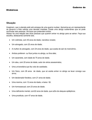 Caderno de
Dinâmicas

Situação:
Imaginem, que o planeta está sob ameaça de uma guerra nuclear. Aproxima-se um representante
do governo e lhes solicita uma decisão imediata. Existe uma abrigo subterrâneo que só pode
acomodar seis pessoas. Há doze que pretendem entrar.
Abaixo há uma relação das doze pessoas que querem entrar no abrigo para se salvar. Faça sua
escolha, destacando somente seis.
•

Um violinista, com 40 anos de idade, narcótico viciado;

•

Um advogado, com 25 anos de idade;

•

A mulher do advogado, com 24 anos de idade, que acaba de sair do manicômio.

•

Ambos preferem ou ficar juntos no abrigo, ou fora dele;

•

Um sacerdote, com idade de 75 anos de idade;

•

Um ateu, com 20 anos de idade, autor de vários assassinatos;

•

Uma universitária que fez voto de castidade;

•

Um físico, com 28 anos de idade, que só aceita entrar no abrigo se levar consigo sua
arma;

•

Um declamador fanático, com 21 anos de idade;

•

Uma menina, com 12 anos de idade, e baixo QI;

•

Um homossexual, com 23 anos de idade;

•

Uma deficiente mental, com32 anos de idade, que sofre de ataques epilépticos;

•

Uma prostituta, com 47 anos de idade.

 