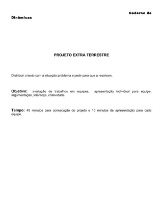 Caderno de
Dinâmicas

PROJETO EXTRA TERRESTRE

Distribuir o texto com a situação problema e pedir para que a resolvam.

Objetivo:

avaliação de trabalhos em equipes,
argumentação, liderança, criatividade.

apresentação individual para equipe,

Tempo: 45 minutos para consecução do projeto e 10 minutos de apresentação para cada
equipe.

 