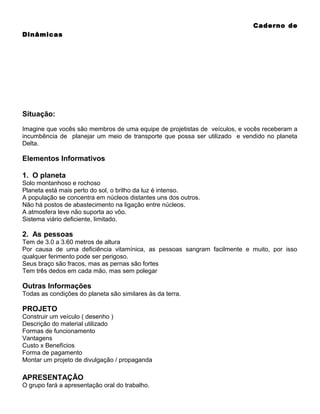 Caderno de
Dinâmicas

Situação:
Imagine que vocês são membros de uma equipe de projetistas de veículos, e vocês receberam a
incumbência de planejar um meio de transporte que possa ser utilizado e vendido no planeta
Delta.

Elementos Informativos
1. O planeta
Solo montanhoso e rochoso
Planeta está mais perto do sol, o brilho da luz é intenso.
A população se concentra em núcleos distantes uns dos outros.
Não há postos de abastecimento na ligação entre núcleos.
A atmosfera leve não suporta ao vôo.
Sistema viário deficiente, limitado.

2. As pessoas
Tem de 3.0 a 3.60 metros de altura
Por causa de uma deficiência vitamínica, as pessoas sangram facilmente e muito, por isso
qualquer ferimento pode ser perigoso.
Seus braço são fracos, mas as pernas são fortes
Tem três dedos em cada mão, mas sem polegar

Outras Informações
Todas as condições do planeta são similares às da terra.

PROJETO
Construir um veículo ( desenho )
Descrição do material utilizado
Formas de funcionamento
Vantagens
Custo x Benefícios
Forma de pagamento
Montar um projeto de divulgação / propaganda

APRESENTAÇÃO
O grupo fará a apresentação oral do trabalho.

 