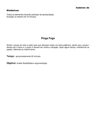 Caderno de
Dinâmicas
Todos os elementos deverão participar da apresentação.
Duração no máximo de 10 minutos.

Pinga Fogo
Dividir o grupo em dois e pedir para que discutam sobre um tema polêmico, sendo que o grupo I
deverá ser a favor e o grupo II deverá ser contra a situação. Após algum tempo, invertem-se os
papéis, referente ao mesmo tema.

Tempo: aproximadamente 20 minutos
Objetivo: Avaliar flexibilidade e argumentação.

 