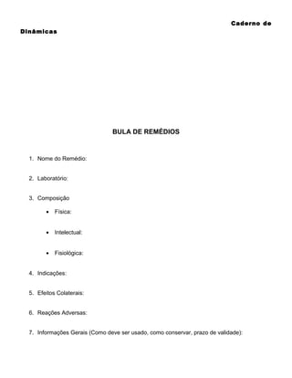 Caderno de
Dinâmicas

BULA DE REMÉDIOS

1. Nome do Remédio:
2. Laboratório:
3. Composição
•

Física:

•

Intelectual:

•

Fisiológica:

4. Indicações:
5. Efeitos Colaterais:
6. Reações Adversas:
7. Informações Gerais (Como deve ser usado, como conservar, prazo de validade):

 