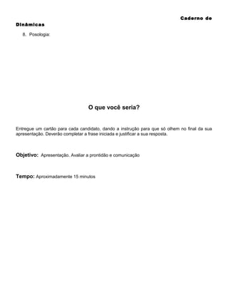 Caderno de
Dinâmicas
8. Posologia:

O que você seria?

Entregue um cartão para cada candidato, dando a instrução para que só olhem no final da sua
apresentação. Deverão completar a frase iniciada e justificar a sua resposta.

Objetivo: Apresentação. Avaliar a prontidão e comunicação

Tempo: Aproximadamente 15 minutos

 