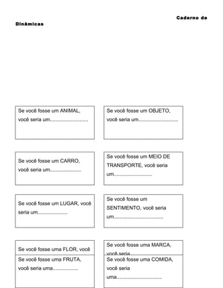 Caderno de
Dinâmicas

Cartões: fosse um ANIMAL,
Se você
você seria um...........................

Se você fosse um CARRO,
você seria um......................

Se você fosse um LUGAR, você
seria um.....................

Se você fosse uma FLOR, você
seria uma..................
Se você fosse uma FRUTA,
você seria uma..................

Se você fosse um OBJETO,
você seria um............................

Se você fosse um MEIO DE
TRANSPORTE, você seria
um...........................

Se você fosse um
SENTIMENTO, você seria
um...................................

Se você fosse uma MARCA,
você seria
Se você fosse uma COMIDA,
uma................................
você seria
uma................................

 