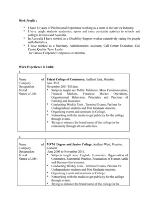 Work Profile :
* I have 14 years of Professional Experience working as a team in the service industry.
* I have taught students academics, sports and extra curricular activties in schools and
colleges in India and Australia.
* In Australia I have worked as a Disability Support worker extensively caring for people
with disabilites.
* I have worked as a Secretary, Administration Assistant, Call Centre Executive, Call
Centre Quality Team Leader
for various Corporate Companies in Mumbai.
Work Experience in India:
1.
Name of
Company :
Designation :
Period :
Nature of Job :
Tolani College of Commerce, Andheri East, Mumbai.
Asst. Prof.
November 2011 Till date.
* Subjects taught are Public Relations, Mass Communication,
Financal Markets, Financial Market Operations,
Organisatonal Behaviour, Principles and Practises of
Banking and Insurance.
* Conducting Weekly Tests , Terminal Exams, Prelims for
Undergraduate students and Post Graduate students.
* Organizing events and seminars in College.
* Networking with the media to get publicity for the college
through events.
* Trying to enhance the brand name of the college in the
community through all our activities.
2.
Name of
Company :
Designation :
Period :
Nature of Job :
MVM Degree and Junior College, Andheri West, Mumbai.
Lecturer.
June 2009 to November 2011.
* Subjects taught were English, Economics, Organisation of
Commerce, Secretarial Practise, Foundation of Human skills
and Business Envirinment.
* Conducting Weekly Tests , Terminal Exams, Prelims for
Undergraduate students and Post Graduate students.
* Organizing events and seminars in College.
* Networking with the media to get publicity for the college
through events.
* Trying to enhance the brand name of the college in the
 