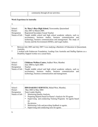 community through all our activities.
Work Experience in Australia:
3.
School :
Period :
Designation
Nature of Job :
St. Mary’s Boys High School, Toowoomba, Queensland
July 2007 to March 2009.
Registered Secondary Casual Teacher
Taught middle school and high school academic subjects, such as
accountancy, business studies, business communication and
technology, business communication and management. The study of
Society and the Environment (SOSE), and Legal studies.
* Between July 2005 and July 2007 I was studying a Bachelor of Education in Queensland,
Australia.
* I worked with Endeavour Foundation, Leeding Care Australia and Staffng Options as a
Disability Support worker on a casual basis.
4.
School :
Period :
Designation
Nature of Job :
Childrens Welfare Centre, Andheri West, Mumbai
June 2004 to April 2005.
Teacher
Taught middle school and high school academic subjects, such as
accountancy, business studies, business communication and
technology, business communication and management.
5.
School :
Period :
Designation
Nature of Job :
IBM DAKSH-E SERVICES, Malad West, Mumbai.
May 2003 to May 2004
Team Leader Quality
* Monitoring Quality Analysts.
* Preparing Reports based on Pareto’s Analysis for 50 agents
* Supervising and conducting Training Programs for agents based
on
the process.
* Monitoring Calls and providing feedback to agents.
* Supervising and conducting tests for agents.
6.
 