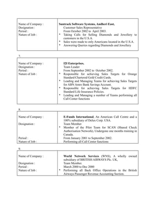Name of Company :
Designation :
Period :
Nature of Job :
Suntrack Software Systems, Andheri East,
Customer Sales Representative
From October 2002 to April 2003.
* Taking Calls for Selling Diamonds and Jewellery to
customers in the U.S.A.
* Sales were made to only Americans located in the U.S.A.
* Answering Queries regarding Diamonds and Jewellery
7.
Name of Company :
Designation :
Period :
Nature of Job :
I2I Enterprises.
Team Leader
From September 2002 to October 2002.
* Responsible for achieving Sales Targets for Orange
Standard Chartered Gold Credit Cards.
* Leading and Managing Teams for achieving Sales Targets
for ABN Amro Bank Savings Account.
* Responsible for achieving Sales Targets for HDFC
Standard Life Insurance Policies.
* Leading and Managing a number of Teams performing all
Call Center functions
8.
Name of Company :
Designation :
Period :
Nature of Job :
E-Funds International, An American Call Centre and a
100% subsidiary of Delux Corp. USA.
Team Member
* Member of the Pilot Team for SCAN (Shared Check
Authorisation Network), Undergone one months training in
Canada.
From January 2001 to September 2002.
Performing all Call Center functions
9.
Name of Company :
Designation :
Period :
Nature of Job :
World Network Services (WNS), A wholly owned
subsidiary of BRITISH AIRWAYS Plc. UK,
Team Member.
March 2000 to Dec 2000
* Performing all Back Office Operations in the British
Airways Passenger Revenue Accounting Section.
 