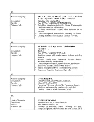 10.
Name of Company :
Designation :
Period :
Nature of Job :
PRAFULTA COUNCELLING CENTER at St. Dominic
Savio High School a DON BOSCO Institution.
Secretary to Fr. Godfrey D’sa
June 1999 to Feb 2000 (MORNING SHIFT)
* Scheduling Appointments for the Clinical Psychologists,
Psychiatrist and Special Educators.
* Preparing Computerised Reports to be submitted to the
Patients.
* Conducting Aptitude Tests and also correcting Test Papers.
* Guiding students to choosing their vocation correctly.
11.
Name of Company :
Designation :
Period :
Nature of Job :
St. Dominic Savio High School a DON BOSCO
Institution .
Teacher
June 1999 to Feb 2000 (NOON Shift)
* Teaching students with special needs , Dyslexic and slow
learners
* Subjects taught were Economics, Business Studies,
Secretarial Practice and Accounts.
* Conducting Weekly Tests , Terminal Exams, Prelims for
Standard X and XII (National Open School)
* Special notes prepared with short and simple answers.
* Organising Elocution, Singing and Sports Day
12.
Name of Company :
Designation :
Period :
Nature of Job :
Godrej Soaps Ltd.
Office Assistant Junior Officer (O.E.) Cadre.
March 1999 to May 1999
* Answering Telephone calls for Mrs Parmeshwar Godrej.
* Making Appointments for Mrs Parmeshwar Godrej.
* Drafting Letters for Mrs Parmeshwar Godrej.
13.
Name of Company :
Designation :
Period :
Nature of Job :
SANTOSH TRAVELS
Administrative and Accounts Assistant.
May 1998 to February1999
* Incharge of Procuring Office Stationary like pens,
stamps,files,phones,airconditioners for our offices on a
 