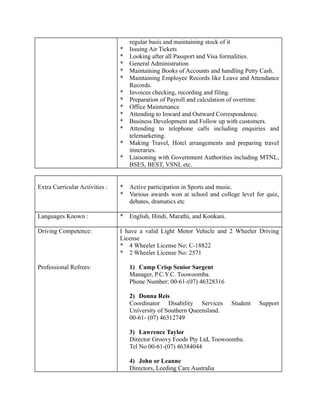 regular basis and maintaining stock of it
* Issuing Air Tickets
* Looking after all Passport and Visa formalities.
* General Administration
* Maintaining Books of Accounts and handling Petty Cash.
* Maintaining Employee Records like Leave and Attendance
Records.
* Invoices checking, recording and filing.
* Preparation of Payroll and calculation of overtime.
* Office Maintenance
* Attending to Inward and Outward Correspondence.
* Business Development and Follow up with customers.
* Attending to telephone calls including enquiries and
telemarketing.
* Making Travel, Hotel arrangements and preparing travel
itineraries.
* Liaisoning with Government Authorities including MTNL,
BSES, BEST, VSNL etc.
Extra Curricular Activities : * Active participation in Sports and music.
* Various awards won at school and college level for quiz,
debates, dramatics etc
Languages Known : * English, Hindi, Marathi, and Konkani.
Driving Competence:
Professional Refrees:
I have a valid Light Motor Vehicle and 2 Wheeler Driving
License
* 4 Wheeler License No: C-18822
* 2 Wheeler License No: 2571
1) Camp Crisp Senior Sargent
Manager, P.C.Y.C. Toowoomba.
Phone Number: 00-61-(07) 46328316
2) Donna Reis
Coordinator Disability Services Student Support
University of Southern Queensland.
00-61- (07) 46312749
3) Lawrence Taylor
Director Groovy Foods Pty Ltd, Toowoomba.
Tel No 00-61-(07) 46384044
4) John or Leanne
Directors, Leeding Care Australia
 