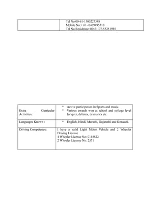 Tel No 00-61-1300227348
Mobile No:+ 61- 0409895510
Tel No Residence: 00-61-07-55251985
Extra Curricular
Activities :
* Active participation in Sports and music.
* Various awards won at school and college level
for quiz, debates, dramatics etc
Languages Known : * English, Hindi, Marathi, Gujarathi and Konkani.
Driving Competence: I have a valid Light Motor Vehicle and 2 Wheeler
Driving License
4 Wheeler License No: C-18822
2 Wheeler License No: 2571
 