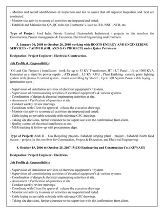 - Monitor and record identification of inspection and test to assure that all required Inspection and Test are
conducted.
- Monitor site activity to assure all activities are inspected and tested.
- Establish and Maintain the QA-QC rules for Contractor’s, such as ITR, NNC –NCR, etc.
Type of Project: Ford India Private Limited (Automobile Industries) - projects in this involves for
Construction, Project management & Execution, Electrical Engineering and Contracts.
3. January 30, 2008 to October 28, 2010 working with ROOTS ENERGY AND ENGINEERING
SERVICES - TADMUR (OIL AND GAS PROJECT) under Qatar Petroleum
Designation: Project Engineer - Electrical Construction.
Job Profile & Responsibility:
Oil and Gas Projects ( Installation work for up to 33 KV Transformer, HT / LT Panel , Up to 1000 KVA
Generator as a stand by power supply , ATS panel , 3.3 KV RMU , Plant Earthling system, plant lighting
system with photocell control system, motor controlling by Starter , Up to 300 Sq/mm Power cable laying –
termination work .
- Supervision of installation activities of electrical equipment’s / System.
- Supervision of commissioning activities of electrical equipment’s & various systems.
- Coordination of design & electrical engineering activities at site.
- Assessment / Verification of quantities at site
- Conduct weekly review meetings.
- Coordinate with Client for approval release the execution drawings
- Monitor site activity to assure all activities are inspected and tested.
- Cable laying as per cable schedule with reference GFC drawings.
- Taking site decisions, further clearance to the supervisor with the confirmation from client.
- Quality control of electrical installation at site.
- MSR tracking & follow-up with procurement dept.
Type of Project: Arab D – Gas Recycling projects, Fahaheel striping plant – project , Fahaheel North field
station – project. In this involves for Construction, Project & Execution, and Electrical Engineering.
4. October 15, 2006 to October 25, 2007 IMCO Engineering and Construction Co. (KUWAIT)
Designation: Project Engineer - Electrical.
Job Profile & Responsibility:
- Supervision of installation activities of electrical equipment’s / System.
- Supervision of commissioning activities of electrical equipment’s & various systems.
- Coordination of design & electrical engineering activities at site.
- Assessment / Verification of quantities at site
- Conduct weekly review meetings.
- Coordinate with Client for approval release the execution drawings
- Monitor site activity to assure all activities are inspected and tested.
- Cable laying as per cable schedule with reference GFC drawings.
- Taking site decisions, further clearance to the supervisor with the confirmation from client.
 