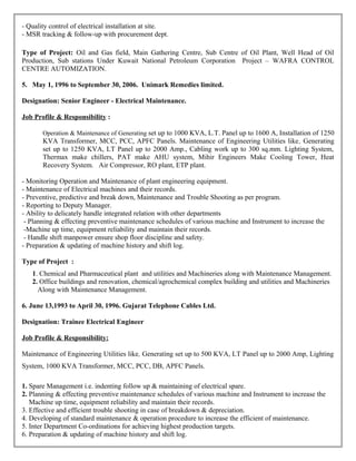 - Quality control of electrical installation at site.
- MSR tracking & follow-up with procurement dept.
Type of Project: Oil and Gas field, Main Gathering Centre, Sub Centre of Oil Plant, Well Head of Oil
Production, Sub stations Under Kuwait National Petroleum Corporation Project – WAFRA CONTROL
CENTRE AUTOMIZATION.
5. May 1, 1996 to September 30, 2006. Unimark Remedies limited.
Designation: Senior Engineer - Electrical Maintenance.
Job Profile & Responsibility :
Operation & Maintenance of Generating set up to 1000 KVA, L.T. Panel up to 1600 A, Installation of 1250
KVA Transformer, MCC, PCC, APFC Panels. Maintenance of Engineering Utilities like, Generating
set up to 1250 KVA, LT Panel up to 2000 Amp., Cabling work up to 300 sq.mm. Lighting System,
Thermax make chillers, PAT make AHU system, Mihir Engineers Make Cooling Tower, Heat
Recovery System. Air Compressor, RO plant, ETP plant.
- Monitoring Operation and Maintenance of plant engineering equipment.
- Maintenance of Electrical machines and their records.
- Preventive, predictive and break down, Maintenance and Trouble Shooting as per program.
- Reporting to Deputy Manager.
- Ability to delicately handle integrated relation with other departments
- Planning & effecting preventive maintenance schedules of various machine and Instrument to increase the
-Machine up time, equipment reliability and maintain their records.
- Handle shift manpower ensure shop floor discipline and safety.
- Preparation & updating of machine history and shift log.
Type of Project :
1. Chemical and Pharmaceutical plant and utilities and Machineries along with Maintenance Management.
2. Office buildings and renovation, chemical/agrochemical complex building and utilities and Machineries
Along with Maintenance Management.
6. June 13,1993 to April 30, 1996. Gujarat Telephone Cables Ltd.
Designation: Trainee Electrical Engineer
Job Profile & Responsibility:
Maintenance of Engineering Utilities like, Generating set up to 500 KVA, LT Panel up to 2000 Amp, Lighting
System, 1000 KVA Transformer, MCC, PCC, DB, APFC Panels.
1. Spare Management i.e. indenting follow up & maintaining of electrical spare.
2. Planning & effecting preventive maintenance schedules of various machine and Instrument to increase the
Machine up time, equipment reliability and maintain their records.
3. Effective and efficient trouble shooting in case of breakdown & depreciation.
4. Developing of standard maintenance & operation procedure to increase the efficient of maintenance.
5. Inter Department Co-ordinations for achieving highest production targets.
6. Preparation & updating of machine history and shift log.
 