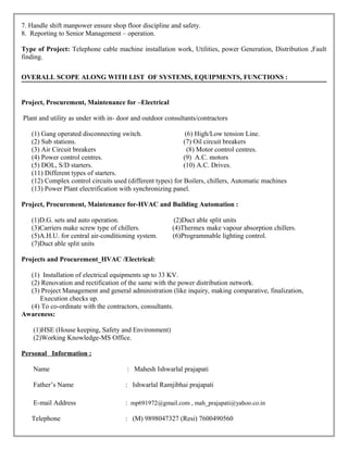 7. Handle shift manpower ensure shop floor discipline and safety.
8. Reporting to Senior Management – operation.
Type of Project: Telephone cable machine installation work, Utilities, power Generation, Distribution ,Fault
finding.
OVERALL SCOPE ALONG WITH LIST OF SYSTEMS, EQUIPMENTS, FUNCTIONS :
Project, Procurement, Maintenance for –Electrical
Plant and utility as under with in- door and outdoor consultants/contractors
(1) Gang operated disconnecting switch. (6) High/Low tension Line.
(2) Sub stations. (7) Oil circuit breakers
(3) Air Circuit breakers (8) Motor control centres.
(4) Power control centres. (9) A.C. motors
(5) DOL, S/D starters. (10) A.C. Drives.
(11) Different types of starters.
(12) Complex control circuits used (different types) for Boilers, chillers, Automatic machines
(13) Power Plant electrification with synchronizing panel.
Project, Procurement, Maintenance for-HVAC and Building Automation :
(1)D.G. sets and auto operation. (2)Duct able split units
(3)Carriers make screw type of chillers. (4)Thermex make vapour absorption chillers.
(5)A.H.U. for central air-conditioning system. (6)Programmable lighting control.
(7)Duct able split units
Projects and Procurement_HVAC /Electrical:
(1) Installation of electrical equipments up to 33 KV.
(2) Renovation and rectification of the same with the power distribution network.
(3) Project Management and general administration (like inquiry, making comparative, finalization,
Execution checks up.
(4) To co-ordinate with the contractors, consultants.
Awareness:
(1)HSE (House keeping, Safety and Environment)
(2)Working Knowledge-MS Office.
Personal Information :
Name : Mahesh Ishwarlal prajapati
Father’s Name : Ishwarlal Ramjibhai prajapati
E-mail Address : mp691972@gmail.com , mah_prajapati@yahoo.co.in
Telephone : (M) 9898047327 (Resi) 7600490560
 