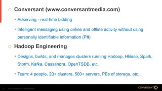 © 2014, Conversant, Inc. All rights reserved.2
 Conversant (www.conversantmedia.com)
• Adserving - real-time bidding
• Intelligent messaging using online and offline activity without using
personally identifiable information (PII)
 Hadoop Engineering
• Designs, builds, and manages clusters running Hadoop, HBase, Spark,
Storm, Kafka, Cassandra, OpenTSDB, etc.
• Team: 4 people, 20+ clusters, 500+ servers, PBs of storage, etc.
 