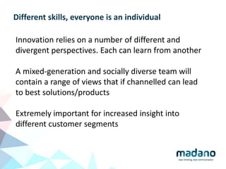 Different skills, everyone is an individual
Innovation relies on a number of different and
divergent perspectives. Each can learn from another
A mixed-generation and socially diverse team will
contain a range of views that if channelled can lead
to best solutions/products
Extremely important for increased insight into
different customer segments
 