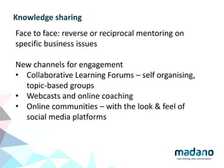 Knowledge sharing
Face to face: reverse or reciprocal mentoring on
specific business issues
New channels for engagement
• Collaborative Learning Forums – self organising,
topic-based groups
• Webcasts and online coaching
• Online communities – with the look & feel of
social media platforms
 