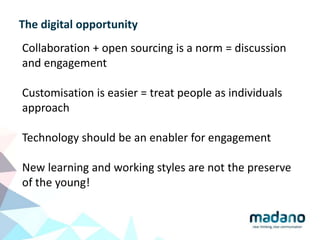 The digital opportunity
Collaboration + open sourcing is a norm = discussion
and engagement
Customisation is easier = treat people as individuals
approach
Technology should be an enabler for engagement
New learning and working styles are not the preserve
of the young!
 