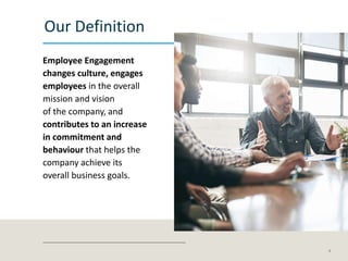 Our Definition
Employee Engagement
changes culture, engages
employees in the overall
mission and vision
of the company, and
contributes to an increase
in commitment and
behaviour that helps the
company achieve its
overall business goals.
4
 