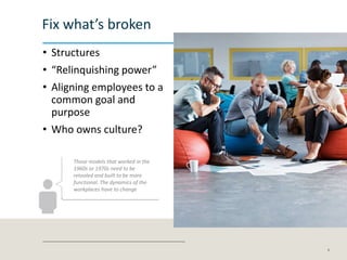 Fix what’s broken
• Structures
• “Relinquishing power”
• Aligning employees to a
common goal and
purpose
• Who owns culture?
6
Those models that worked in the
1960s or 1970s need to be
retooled and built to be more
functional. The dynamics of the
workplaces have to change
 
