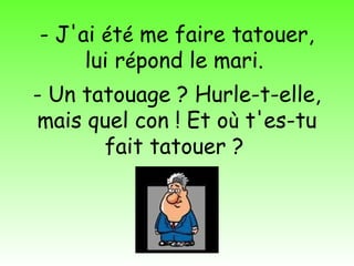 - J'ai été me faire tatouer,
     lui répond le mari.
- Un tatouage ? Hurle-t-elle,
mais quel con ! Et où t'es-tu
       fait tatouer ?

          Diaporama PPS réalisé pour
          http://www.diaporamas-a-la-con.com
 