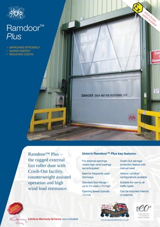 Ramdoor?
Plus
? IMPROVING EFFICIENCY
? SAVING ENERGY
? REDUCING COSTS!
For external openings
where high wind loadings
are anticipated
Ideal for frequently used
doorways
Standard Size Range C
up to 7m wide x 7m high
Opening speed typically
1.0 m/s
Crash-Out damage
protection feature with
manual reset
Various windbar
configurations available
Suitable for use by all
traffic types
Can be mounted internal
or external.
Unions Ramdoor? Plus key features:Ramdoor? Plus C
the rugged external
fast roller door with
Crash-Out facility,
counterweight assisted
operation and high
wind load resistance.
Lifetime Warranty Scheme now included! www.unionindustries.co.uk
Union Industries
C An Employee
Owned Company
ATEX
Zoned
option
available
 