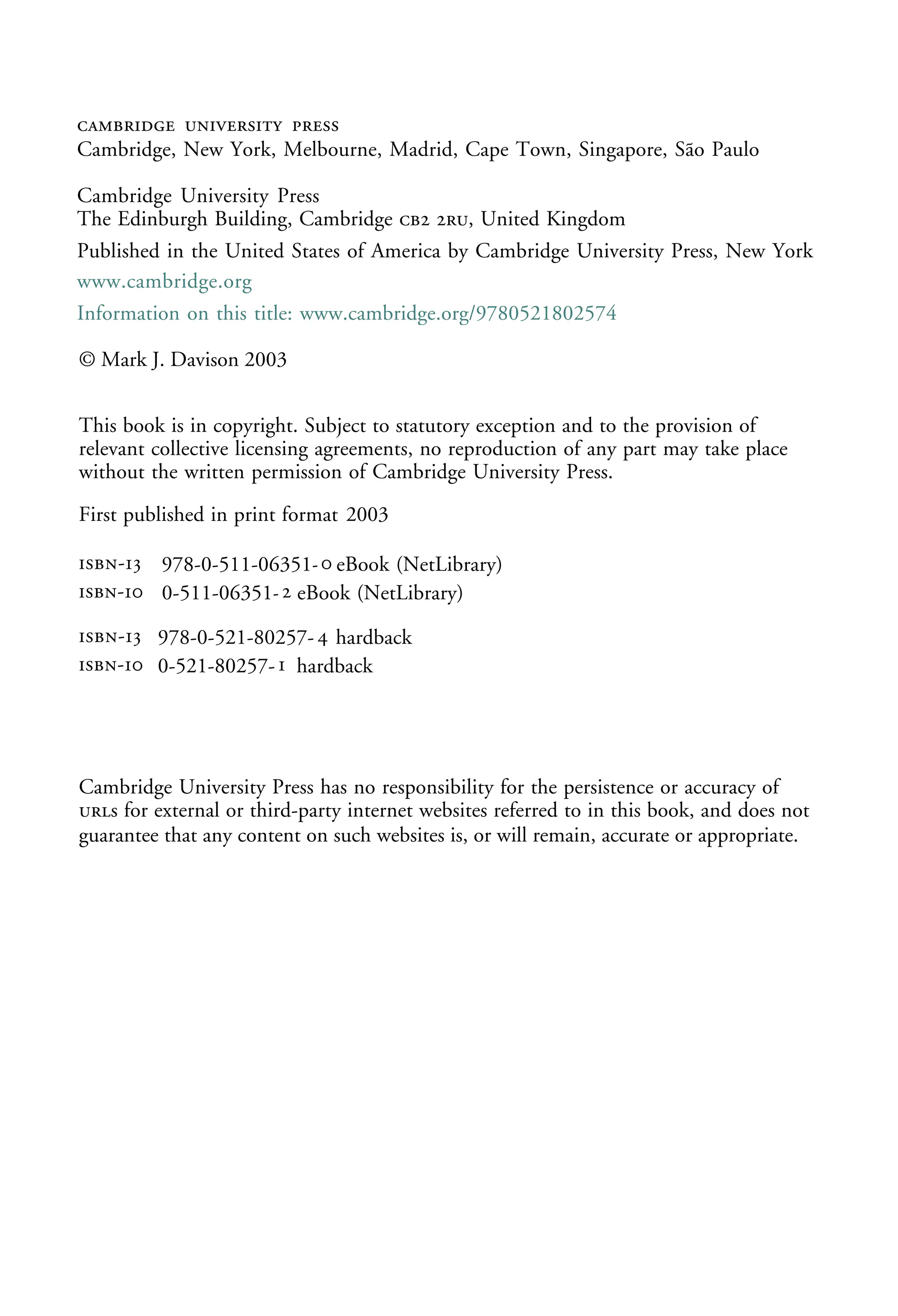   
Cambridge, New York, Melbourne, Madrid, Cape Town, Singapore, São Paulo
Cambridge University Press
The Edinburgh Building, Cambridge  , United Kingdom
First published in print format
isbn-13 978-0-521-80257-4 hardback
isbn-13 978-0-511-06351-0 eBook (NetLibrary)
© Mark J. Davison 2003
2003
Information on this title: www.cambridge.org/9780521802574
This book is in copyright. Subject to statutory exception and to the provision of
relevant collective licensing agreements, no reproduction of any part may take place
without the written permission of Cambridge University Press.
isbn-10 0-511-06351-2 eBook (NetLibrary)
isbn-10 0-521-80257-1 hardback
Cambridge University Press has no responsibility for the persistence or accuracy of
s for external or third-party internet websites referred to in this book, and does not
guarantee that any content on such websites is, or will remain, accurate or appropriate.
Published in the United States of America by Cambridge University Press, New York
www.cambridge.org
-
-
-
-




 