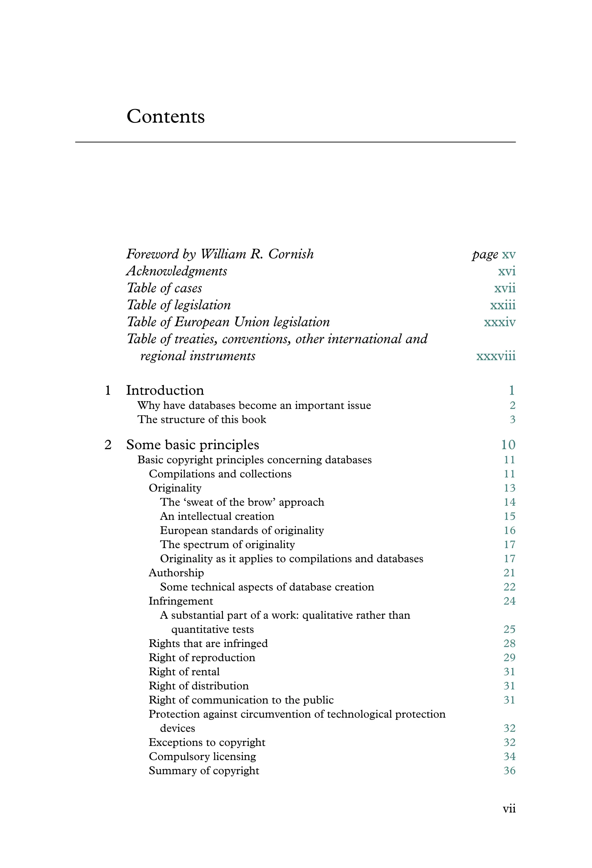 Contents
Foreword by William R. Cornish page xv
Acknowledgments xvi
Table of cases xvii
Table of legislation xxiii
Table of European Union legislation xxxiv
Table of treaties, conventions, other international and
regional instruments xxxviii
1 Introduction 1
Why have databases become an important issue 2
The structure of this book 3
2 Some basic principles 10
Basic copyright principles concerning databases 11
Compilations and collections 11
Originality 13
The ‘sweat of the brow’ approach 14
An intellectual creation 15
European standards of originality 16
The spectrum of originality 17
Originality as it applies to compilations and databases 17
Authorship 21
Some technical aspects of database creation 22
Infringement 24
A substantial part of a work: qualitative rather than
quantitative tests 25
Rights that are infringed 28
Right of reproduction 29
Right of rental 31
Right of distribution 31
Right of communication to the public 31
Protection against circumvention of technological protection
devices 32
Exceptions to copyright 32
Compulsory licensing 34
Summary of copyright 36
vii
 